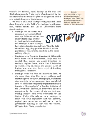 Entrepreneurship Skills 89
venture are different, most notably for the way they
think about growth. A startup is often financed by the
founders until the business gets off the ground, and it
gets outside finance or investments.
We hear a lot about startups being founded these
days. It can be in the field of technology, health care,
food, virtual reality, etc. Let us understand more
about startups.
• Startups can be started with
minimum investment. Most
startups thrive on an idea that
involve technology or offer
technology‑driven solutions.
For example, a lot of startups
have started online food delivery. With the help
of a robust app, they partner with food service
providers or restaurants, and help in the home
delivery of food.
• Startups seek financial investment differently
than most small businesses. They rely on
capital that comes via angel investors or
venture capital firms, while small business
operations rely on loans and grants. A lot of
Indian startups, too, have received funding
from global investors.
• Startups come up with an innovative idea. At
the same time, they like to get guidance and
mentoring from an expert. Most people, who create
startups, join various groups at local and global
level for continued support by expert mentors and
investors. ‘Startup India’, a flagship initiative of
the Government of India, is intended to build an
ecosystem for the growth of startup business.
Startup policies have been formulated by the
States. Under this scheme, new startups in
India can avail regulatory and tax benefits,
capital gain exemption, as well as, access to
government funding, if they fulfil the criteria.
(Website: http://startupindia.in).
Activity
Can you think of any
startup around you?
Have you read about any
startup in newspapers?
Discuss and list the
names of three startups.
 