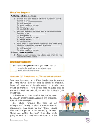 Entrepreneurship Skills 91
Check Your Progress
A. Multiple choice questions
1. Salman tries new ideas as a tailor in a garment factory.
Salman is a/an ______________.
(a) entrepreneur
(b) wage employed person
(c) labourer
(d) unskilled worker
2. Prashant works for Surabhi, who is a businesswoman.
Prashant is an ___________________.
(a) entrepreneur
(b) wage employed person
(c) skilled worker
(d) businessman
3. Ridhi owns a construction company and takes risky
decisions in her work everyday. Ridhi is an ___________ .
(a) entrepreneur
(b) wage employed person
B. Short answer question
1. Name an entrepreneur you admire and what do you
admire about the person.
What have you learnt?
After completing this Session, you will be able to:
• explain the qualities of an entrepreneur.
• what is entrepreneurship.
Session 2: Barriers to Entrepreneurship
You must have watched a 100m hurdle race for women
or 110m hurdle race for men in school or stadium.
Some of them were obstacle races, in which there
would be hurdles — you would need to jump over to
get to the end line and if you ran fast enough, you
would win.
A business venture is a lot like hurdle race.
It, usually, involves risks. A risk is any situation,
which involves danger.
So, while running the race as an
entrepreneur, many hurdles, such as financial
constraints may come in way. These things
can stop the person from achieving success.
These are called ‘barriers’. One day while
going to school, a tree falls on road. It stops
 