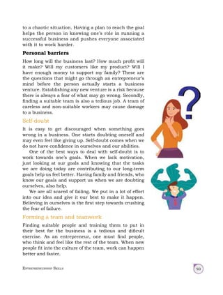 Entrepreneurship Skills 93
to a chaotic situation. Having a plan to reach the goal
helps the person in knowing one’s role in running a
successful business and pushes everyone associated
with it to work harder.
Personal barriers
How long will the business last? How much profit will
it make? Will my customers like my product? Will I
have enough money to support my family? These are
the questions that might go through an entrepreneur’s
mind before the person actually starts a business
venture. Establishing any new venture is a risk because
there is always a fear of what may go wrong. Secondly,
finding a suitable team is also a tedious job. A team of
careless and non-suitable workers may cause damage
to a business.
Self-doubt
It is easy to get discouraged when something goes
wrong in a business. One starts doubting oneself and
may even feel like giving up. Self-doubt comes when we
do not have confidence in ourselves and our abilities.
One of the best ways to deal with self-doubt is to
work towards one’s goals. When we lack motivation,
just looking at our goals and knowing that the tasks
we are doing today are contributing to our long‑term
goals help us feel better. Having family and friends, who
know our goals and support us when we are doubting
ourselves, also help.
We are all scared of failing. We put in a lot of effort
into our idea and give it our best to make it happen.
Believing in ourselves is the first step towards crushing
the fear of failure.
Forming a team and teamwork
Finding suitable people and training them to put in
their best for the business is a tedious and dificult
exercise. As an entrepreneur, one must find people,
who think and feel like the rest of the team. When new
people fit into the culture of the team, work can happen
better and faster.
 