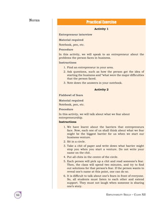 Employability Skills – Class XII
94
Activity 1
Entrepreneur interview
Material required
Notebook, pen, etc.
Procedure
In this activity, we will speak to an entrepreneur about the
problems the person faces in business.
Instructions
1. Find an entrepreneur in your area.
2. Ask questions, such as how the person got the idea of
starting the business and “what were the major difficulties
that the person faced.
3. Note down the answers in your notebook.
Activity 2
Fishbowl of fears
Material required
Notebook, pen, etc.
Procedure
In this activity, we will talk about what we fear about
entrepreneurship.
Instructions
1. We have learnt about the barriers that entrepreneurs
face. Now, each one of us shall think about what we fear
might be the biggest barrier for us when we start our
business venture.
2. Sit in a circle.
3. Take a chit of paper and write down what barrier might
stop you when you start a venture. Do not write your
name on the chit.
4. Put all chits in the centre of the circle.
5. Each person will pick up a chit and read someone’s fear.
Then, the class will spend two minutes, and try to find
out solutions for that person’s fear. If the person wants to
reveal one’s name at this point, one can do so.
6. It is difficult to talk about one’s fears in front of everyone.
So, all students must listen to each other and extend
support. They must not laugh when someone is sharing
one’s story.
Practical Exercise
Notes
 