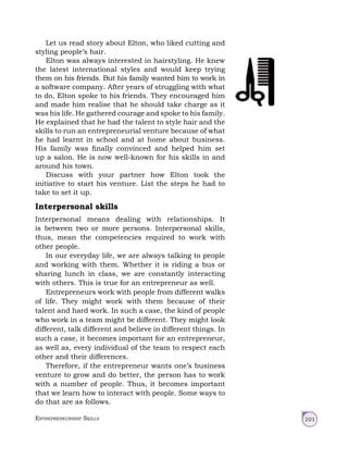 Entrepreneurship Skills 101
Let us read story about Elton, who liked cutting and
styling people’s hair.
Elton was always interested in hairstyling. He knew
the latest international styles and would keep trying
them on his friends. But his family wanted him to work in
a software company. After years of struggling with what
to do, Elton spoke to his friends. They encouraged him
and made him realise that he should take charge as it
was his life. He gathered courage and spoke to his family.
He explained that he had the talent to style hair and the
skills to run an entrepreneurial venture because of what
he had learnt in school and at home about business.
His family was finally convinced and helped him set
up a salon. He is now well-known for his skills in and
around his town.
Discuss with your partner how Elton took the
initiative to start his venture. List the steps he had to
take to set it up.
Interpersonal skills
Interpersonal means dealing with relationships. It
is between two or more persons. Interpersonal skills,
thus, mean the competencies required to work with
other people.
In our everyday life, we are always talking to people
and working with them. Whether it is riding a bus or
sharing lunch in class, we are constantly interacting
with others. This is true for an entrepreneur as well.
Entrepreneurs work with people from different walks
of life. They might work with them because of their
talent and hard work. In such a case, the kind of people
who work in a team might be different. They might look
different, talk different and believe in different things. In
such a case, it becomes important for an entrepreneur,
as well as, every individual of the team to respect each
other and their differences.
Therefore, if the entrepreneur wants one’s business
venture to grow and do better, the person has to work
with a number of people. Thus, it becomes important
that we learn how to interact with people. Some ways to
do that are as follows.
 