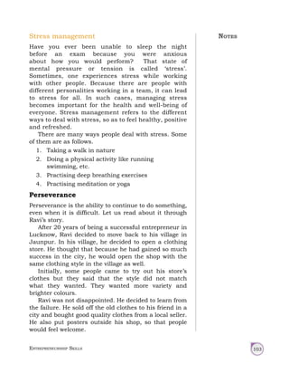 Entrepreneurship Skills 103
Stress management
Have you ever been unable to sleep the night
before an exam because you were anxious
about how you would perform? That state of
mental pressure or tension is called ‘stress’.
Sometimes, one experiences stress while working
with other people. Because there are people with
different personalities working in a team, it can lead
to stress for all. In such cases, managing stress
becomes important for the health and well-being of
everyone. Stress management refers to the different
ways to deal with stress, so as to feel healthy, positive
and refreshed.
There are many ways people deal with stress. Some
of them are as follows.
1. Taking a walk in nature
2. Doing a physical activity like running
swimming, etc.
3. Practising deep breathing exercises
4. Practising meditation or yoga
Perseverance
Perseverance is the ability to continue to do something,
even when it is difficult. Let us read about it through
Ravi’s story.
After 20 years of being a successful entrepreneur in
Lucknow, Ravi decided to move back to his village in
Jaunpur. In his village, he decided to open a clothing
store. He thought that because he had gained so much
success in the city, he would open the shop with the
same clothing style in the village as well.
Initially, some people came to try out his store’s
clothes but they said that the style did not match
what they wanted. They wanted more variety and
brighter colours.
Ravi was not disappointed. He decided to learn from
the failure. He sold off the old clothes to his friend in a
city and bought good quality clothes from a local seller.
He also put posters outside his shop, so that people
would feel welcome.
Notes
 