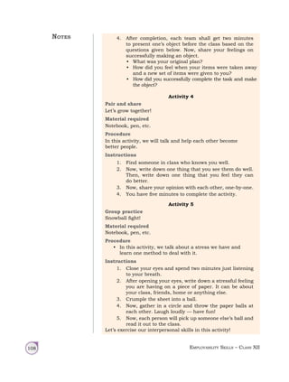 Employability Skills – Class XII
108
4. After completion, each team shall get two minutes
to present one’s object before the class based on the
questions given below. Now, share your feelings on
successfully making an object.
• What was your original plan?
• How did you feel when your items were taken away
and a new set of items were given to you?
• How did you successfully complete the task and make
the object?
Activity 4
Pair and share
Let’s grow together!
Material required
Notebook, pen, etc.
Procedure
In this activity, we will talk and help each other become
better people.
Instructions
1. Find someone in class who knows you well.
2. Now, write down one thing that you see them do well.
Then, write down one thing that you feel they can
do better.
3. Now, share your opinion with each other, one‑by‑one.
4. You have five minutes to complete the activity.
Activity 5
Group practice
Snowball fight!
Material required
Notebook, pen, etc.
Procedure
• In this activity, we talk about a stress we have and
learn one method to deal with it.
Instructions
1. Close your eyes and spend two minutes just listening
to your breath.
2. After opening your eyes, write down a stressful feeling
you are having on a piece of paper. It can be about
your class, friends, home or anything else.
3. Crumple the sheet into a ball.
4. Now, gather in a circle and throw the paper balls at
each other. Laugh loudly — have fun!
5. Now, each person will pick up someone else’s ball and
read it out to the class.
Let’s exercise our interpersonal skills in this activity!
Notes
 