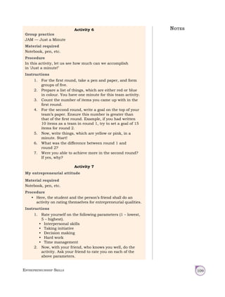 Entrepreneurship Skills 109
Activity 6
Group practice
JAM — Just a Minute
Material required
Notebook, pen, etc.
Procedure
In this activity, let us see how much can we accomplish
in ‘Just a minute!’
Instructions
1. For the first round, take a pen and paper, and form
groups of five.
2. Prepare a list of things, which are either red or blue
in colour. You have one minute for this team activity.
3. Count the number of items you came up with in the
first round.
4. For the second round, write a goal on the top of your
team’s paper. Ensure this number is greater than
that of the first round. Example, if you had written
10 items as a team in round 1, try to set a goal of 15
items for round 2.
5. Now, write things, which are yellow or pink, in a
minute. Start!
6. What was the difference between round 1 and
round 2?
7. Were you able to achieve more in the second round?
If yes, why?
Activity 7
My entrepreneurial attitude
Material required
Notebook, pen, etc.
Procedure
• Here, the student and the person’s friend shall do an
activity on rating themselves for entrepreneurial qualities.
Instructions
1. Rate yourself on the following parameters (1 – lowest,
5 – highest).
• Interpersonal skills
• Taking initiative
• Decision making
• Hard work
• Time management
2. Now, with your friend, who knows you well, do the
activity. Ask your friend to rate you on each of the
above parameters.
Notes
 
