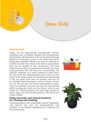 Unit
Unit
Green Skills
5
Introduction
Today, we are experiencing unpredictable weather
conditions due to climatic changes and environmental
deterioration. Deterioration of the environment through
depletion of resources, such as air, water and soil is
taking place globally. Whether we work in a factory or
in field, we need to be aware of the factors and systems
that can be harmful to the environment. We must
adopt practices that are environment friendly and avoid
using processes that will harm our surroundings. For
example, pollution is a major problem in most cities.
We can check the rising pollution levels only if we are
aware of the various ways of controlling and minimising
it. We can plant trees near our houses, and use an
eco-friendly mode of transport, such as bicycle, electric
car, etc. We can take care of our environment in many
ways. For example, we must not leave the tap running
while brushing our teeth, use the leftover water in our
bottles for watering plants, use cloth bags instead of
plastic bags, buy eco-friendly products and reduce the
usage of paper.
Using non-toxic and natural products
for cleaning and washing
Cleaning products with sustainably sourced ingredients
and natural oils that are biodegradable and
available in eco-friendly packaging are conducive for
the environment.
2020-21
 