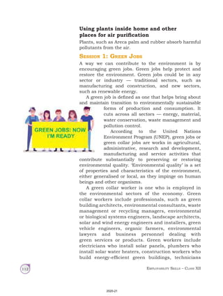 Employability Skills – Class XII
112
Using plants inside home and other
places for air purification
Plants, such as Areca palm and rubber absorb harmful
pollutants from the air.
Session 1: Green Jobs
A way we can contribute to the environment is by
encouraging green jobs. Green jobs help protect and
restore the environment. Green jobs could be in any
sector or industry — traditional sectors, such as
manufacturing and construction, and new sectors,
such as renewable energy.
A green job is defined as one that helps bring about
and maintain transition to environmentally sustainable
forms of production and consumption. It
cuts across all sectors — energy, material,
water conservation, waste management and
pollution control.
According to the United Nations
Environment Program (UNEP), green jobs or
green collar jobs are works in agricultural,
administrative, research and development,
manufacturing and service activities that
contribute substantially to preserving or restoring
environmental quality. ‘Environmental quality’ is a set
of properties and characteristics of the environment,
either generalised or local, as they impinge on human
beings and other organisms.
A green collar worker is one who is employed in
the environmental sectors of the economy. Green
collar workers include professionals, such as green
building architects, environmental consultants, waste
management or recycling managers, environmental
or biological systems engineers, landscape architects,
solar and wind energy engineers and installers, green
vehicle engineers, organic farmers, environmental
lawyers and business personnel dealing with
green services or products. Green workers include
electricians who install solar panels, plumbers who
install solar water heaters, construction workers who
build energy-efficient green buildings, technicians
2020-21
 