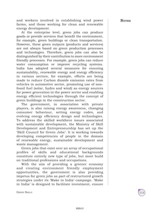 Green Skills 113
and workers involved in establishing wind power
farms, and those working for clean and renewable
energy development.
At the enterprise level, green jobs can produce
goods or provide services that benefit the environment,
for example, green buildings or clean transportation.
However, these green outputs (products and services)
are not always based on green production processes
and technologies. Therefore, green jobs can also be
distinguished by their contribution to more environment
friendly processes. For example, green jobs can reduce
water consumption or improve recycling systems.
India has adopted several measures for ensuring
sustainability, renewable energy and energy efficiency
in various sectors, for example, efforts are being
made to reduce Carbon dioxide emission rates from
vehicles in automotive sector, promoting use of non-
fossil fuel (solar, hydro and wind) as energy sources
for power generation in the power sector and enabling
energy efficient technologies through the concept of
green buildings in the construction sector.
The government, in association with private
players, is also raising energy awareness, changing
consumer behaviour, setting energy codes, and
evolving energy efficiency design and technologies.
To address the skilled workforce issues associated
with sustainable development, the Ministry of Skill
Development and Entrepreneurship has set up the
‘Skill Council for Green Jobs’. It is working towards
developing competencies of people in the domain
of renewable energy, sustainable development and
waste management.
Green jobs that exist over an array of occupational
profiles of skills and educational backgrounds
constitute entirely new type of jobs, but most build
on traditional professions and occupations.
With the aim of providing a greener economy
and creating environment friendly employment
opportunities, the government is also providing
impetus for green jobs as part of restructured growth
strategies under its ‘Make in India’ campaign. ‘Make
in India’ is designed to facilitate investment, ensure
Notes
2020-21
 