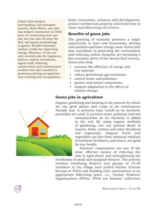 Employability Skills – Class XII
114
faster innovation, enhance skill development,
protect intellectual property and build best in
class manufacturing structures.
Benefits of green jobs
The greening of economy presents a major
opportunity to start new businesses, develop
new markets and lower energy costs. Green jobs
that contribute to protecting the environment
and reducing carbon footprint are becoming a
key economic driver of the twenty-first century.
Green jobs help:
• increase the efficiency of energy and
raw material.
• reduce greenhouse gas emissions.
• control waste and pollution.
• protect and restore ecosystems.
• support adaptation to the effects of
climate change.
Green jobs in agriculture
Organic gardening and farming is the process by which
we can grow plants and crops in an environment
friendly way. It prevents toxic runoff as no synthetic
pesticides are used. It prevents water pollution and soil
contamination as no chemical is added
to the soil. By using organic methods
of gardening, one can prevent death of
insects, birds, critters and other beneficial
soil organisms. Organic fruits and
vegetables are free from chemical residues
of synthetic fertilisers, and hence, are good
for our health.
Farmers’ cooperatives are one of the
most effective means of reducing the
risk in agriculture and strengthening the
livelihoods of small and marginal farmers. The process
involves mobilising farmers into groups of 15–20
members at the village level (called Farmer Interest
Groups or FIGs) and building their associations to an
appropriate federating point, i.e., Farmer Producer
Organisations (FPOs). FPOs are farmers’ collectives
India’s first modern
metropolitan rail transport
system, Delhi Metro, not only
has helped commuters in Delhi
save on commuting time per
day but has also become the
first rail‑based methodology
to garner 90,000 voluntary
carbon credits for improving
energy efficiency. It has not
only created jobs for engineers,
drivers, station attendants,
signal staff, ticketing,
construction and maintenance
workers but also resulted in
greening existing occupations
and creating new occupations.
2020-21
 