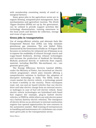 Green Skills 115
with membership consisting mainly of small or
marginal farmers.
Some green jobs in the agriculture sector are in
organic farming, integrated pest management, farm
mechanisation and agriculture tourism. The Krishi
Vigyan Kendras (KVKs) set up by the government,
can be utilised to provide support activities like
technology dissemination, training awareness to
the local youth and farmers for collection, storage
and reuse of agro-waste.
Green jobs in transportation
Use of energy-efficient vehicles and alternate fuels like
Compressed Natural Gas (CNG) can help minimise
greenhouse gas emissions. The new biofuel Policy
announced by the Government of India on 10 August 2018
focusses on initiatives for enhanced use of biomass so as
to improve the availability of ethanol through starch and
sugar‑based feedstock, develop ethanol technologies
and increase the production of biodiesel for blending.
Biofuels produced directly or indirectly from organic
material, including BioCNG, Bio-methanol, etc., can
generate green jobs.
The Energy Efficiency Services Limited (EESL),
under the Ministry of Power, has launched an ‘electric
vehicle programme’, which aims towards offering a
comprehensive solution to facilitate the adoption of
disruptive technology in India. The EESL seeks to
create market for electric vehicle, a technology poised
to boost e-mobility in the country. These encompass
road, rail, sea and air based vehicles that use electric
drive and take electric charge from an external source,
or hydrogen in case of fuel cell electric vehicle. Some
electric vehicle technologies are hybridised with fossil
fuel engines (for example, plug-in hybrid electric
vehicles, or PHEVs), while others use only electric power
via a battery (battery electric vehicles). The emergence
of electric drives as an alternate to internal combustion
engines has opened opportunities for new entrants in
the automotive market. Skill training of entrepreneurs
in handling and maintenance of e-rickshaws can create
more green jobs in the transportation sector.
2020-21
 
