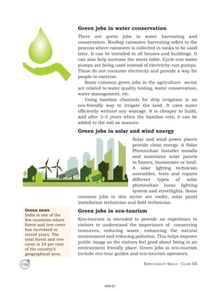 Employability Skills – Class XII
116
Green jobs in water conservation
There are green jobs in water harvesting and
conservation. Rooftop rainwater harvesting refers to the
process where rainwater is collected in tanks to be used
later. It can be installed in all houses and buildings. It
can also help increase the water table. Cycle‑run water
pumps are being used instead of electricity‑run pumps.
These do not consume electricity and provide a way for
people to exercise.
Some common green jobs in the agriculture sector
are related to water quality testing, water conservation,
water management, etc.
Using bamboo channels for drip irrigation is an
eco-friendly way to irrigate the land. It uses water
efficiently without any wastage. It is cheaper to build,
and after 2–3 years when the bamboo rots, it can be
added to the soil as manure.
Green jobs in solar and wind energy
Solar and wind power plants
provide clean energy. A Solar
Photovoltaic Installer installs
and maintains solar panels
in homes, businesses or land.
A solar lighting technician
assembles, tests and repairs
different types of solar
photovoltaic home lighting
system and streetlights. Some
common jobs in this sector are roofer, solar panel
installation technician and field technician.
Green jobs in eco-tourism
Eco-tourism is intended to provide an experience to
visitors to understand the importance of conserving
resources, reducing waste, enhancing the natural
environment and reducing pollution. This helps improve
public image as the visitors feel good about being in an
environment friendly place. Green jobs in eco‑tourism
include eco‑tour guides and eco‑tourism operators.
Green news
India is one of the
few countries where
forest and tree cover
has increased in
recent years. The
total forest and tree
cover is 24 per cent
of the country’s
geographical area.
2020-21
 