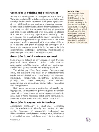 Green Skills 117
Green jobs in building and construction
Houses and buildings are becoming environment friendly.
They use sustainable building material, and follow eco-
friendly construction processes and green operations.
Green building design provides an integrated approach
to utilisation of renewable and non-renewable resources.
It is important that future green building programmes
and projects are established with strategies to address
skill issues, including appropriate training. Skill
development has a strategic role to play in promoting the
development of green buildings. It is essential that there
are enough workers equipped with appropriate skills so
as to ensure that green buildings are developed on a
large scale. Areas for green jobs in this sector include
construction, landscape, gardening, maintenance of
green components, water management, etc.
Green jobs in solid waste management
Solid waste is defined as any discarded solid fraction,
generated from domestic units, trade centres,
commercial establishments, industries, agriculture,
institutions, public services and mining activities.
The Ministry of Urban Development, Government of
India, has classified solid waste in 14 categories based
on the source of origin and type of waste, i.e., domestic,
municipal, commercial, industrial, institutional,
garbage, ash, street sweepings, dead animals,
construction and demolition waste, bulky, hazardous
and sewage waste.
Solid waste management system includes collection,
segregation, transportation, processing and disposal of
waste. Green jobs related to waste management are in
areas like e-waste recycling, solid waste management,
waste reduction, waste auditing, waste control, etc.
Green jobs in appropriate technology
Appropriate technology is small-scale technology
that is environment friendly and suited to local
needs. Examples of appropriate technology are
bike-powered or hand-powered water pumps, solar lamps
in streetlights, solar buildings, etc. It is the simplest
Green news
The Indian Green
Building Council
(IGBC), part of the
Confederation of
Indian Industry (CII),
was founded in the
year 2001. The IGBC
offers services, which
include developing
new green building
rating programmes,
certification services
and green building
training programmes.
2020-21
 