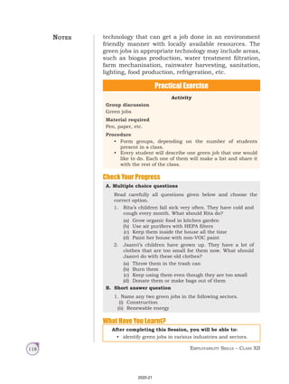 Employability Skills – Class XII
118
technology that can get a job done in an environment
friendly manner with locally available resources. The
green jobs in appropriate technology may include areas,
such as biogas production, water treatment filtration,
farm mechanisation, rainwater harvesting, sanitation,
lighting, food production, refrigeration, etc.
Practical Exercise
Activity
Group discussion
Green jobs
Material required
Pen, paper, etc.
Procedure
• Form groups, depending on the number of students
present in a class.
• Every student will describe one green job that one would
like to do. Each one of them will make a list and share it
with the rest of the class.
Check Your Progress
A. Multiple choice questions
Read carefully all questions given below and choose the
correct option.
1. Rita’s children fall sick very often. They have cold and
cough every month. What should Rita do?
(a) Grow organic food in kitchen garden
(b) Use air purifiers with HEPA filters
(c) Keep them inside the house all the time
(d) Paint her house with non-VOC paint
2. Jaanvi’s children have grown up. They have a lot of
clothes that are too small for them now. What should
Jaanvi do with these old clothes?
(a) Throw them in the trash can
(b) Burn them
(c) Keep using them even though they are too small
(d) Donate them or make bags out of them
B. Short answer question
1. Name any two green jobs in the following sectors.
(i) Construction
(ii) Renewable energy
After completing this Session, you will be able to:
• identify green jobs in various industries and sectors.
What Have You Learnt?
Notes
2020-21
 