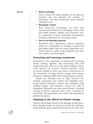 Employability Skills – Class XII
120
• Waste exchange
This is where the waste product of one process
becomes the raw material for another. It
represents the way of reducing waste disposal
through re‑use.
• Managing e-waste
With advanced technology, we have also
encountered problems in managing e-waste like
old mobile phones, laptops and television sets.
It is important to have sustainable development
and plan judiciously for recycling e-waste.
• Use of eco-friendly material
Scientists have discovered various material,
which are eco-friendly, for example, banana leaf
and paper plates that are easily disposable, etc.
These must be made easily available and their
use needs to be encouraged.
Protecting and restoring ecosystems
Ecosystem is the community of living and non-living
beings existing together, and interacting with and
supporting each other. It is the perfect balance where
every species can survive. Human activities, such
as excess felling of trees can lead to destruction of
the ecosystem, causing climate change and natural
disasters, making it difficult for living beings to survive.
People are working now to help conserve the
existing ecosystems and restore the degraded ones,
using natural solutions. Forests and vegetation help
stabilise slopes, and therefore, reduce the risk of
landslides. Wetlands can help control floods. Avoiding
cutting of forests, planting more trees, investing in
soil health and restoration can control the emission of
greenhouse gases.
Adapting to the effects of climate change
Climate will change based on the damage already done.
Even though people are trying to control the emission
of greenhouse gases, global warming will be there due
Notes
2020-21
 