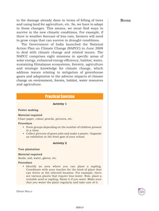 Green Skills 121
to the damage already done in terms of felling of trees
and using land for agriculture, etc. So, we have to adapt
to those changes. This means, we must find ways to
survive in the new climatic conditions. For example, if
there is weather forecast of less rain, farmers will need
to grow crops that can survive in drought conditions.
The Government of India launched the National
Action Plan on Climate Change (NAPCC) in June 2008
to deal with climate change and related issues. The
NAPCC comprises eight missions in specific areas of
solar energy, enhanced energy efficiency, habitat, water,
sustaining Himalayan ecosystems, forestry, agriculture
and strategic knowledge for climate change, which
address issues relating to mitigation of greenhouse
gases and adaptation to the adverse impacts of climate
change on environment, forests, habitat, water resources
and agriculture.
Practical Exercise
Activity 1
Poster making
Material required
Chart paper, colour pencils, pictures, etc.
Procedure
• Form groups depending on the number of children present
in a class.
• Collect pictures of green jobs and make a poster. Organise
an exhibition in the front gate of your school.
Activity 2
Tree plantation
Material required
Seeds, soil, water, gloves, etc.
Procedure
• Identify an area where you can plant a sapling.
Coordinate with your teacher for the kind of plant that
can thrive at the selected location. For example, there
are various plants that require less water. Now, plant a
suitable seed or sapling. Name it if you want. Make sure
that you water the plant regularly and take care of it.
Notes
2020-21
 