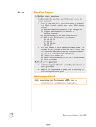 Employability Skills – Class XII
122
Check Your Progress
A. Multiple choice questions
Read carefully the questions given below and choose the
correct option(s).
1. There is a garbage bin in your canteen and it, generally,
gets filled beyond capacity every day. What should
you do?
(i) Ask the canteen management to get a bigger bin
(ii) Suggest ways to reduce the amount of
garbage collected
(iii) Throw garbage on the floor and walk away
(iv) Talk to your friends about the problem
(a) (i), (ii), (iii)
(b) (i), (ii)
(c) (i), (iii), (iv)
(d) (i), (iv)
2. In a steel factory, a lot of utensils are being made. The
manager finds a number of defective pieces, which have
to be discarded. How can the person minimise the waste?
(a) Give it to kabaadiwala or scrapdealer
(b) Dump it in a landfill site
(c) Send it back to the production line — to be melted
(d) Sell it in market
B. Short answer questions
1. List some ways by which we can reduce the amount of
waste generated.
2. Explain the importance of green jobs in reducing the
emission of greenhouse gases.
What have you learnt?
After completing this Session, you will be able to:
• explain the role and importance of green jobs.
Notes
2020-21
 
