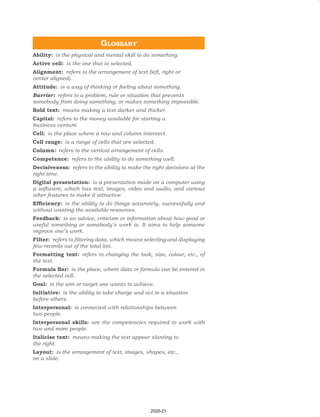 Glossary
Ability: is the physical and mental skill to do something.
Active cell: is the one that is selected.
Alignment: refers to the arrangement of text (left, right or
center aligned).
Attitude: is a way of thinking or feeling about something.
Barrier: refers to a problem, rule or situation that prevents
somebody from doing something, or makes something impossible.
Bold text: means making a text darker and thicker.
Capital: refers to the money available for starting a
business venture.
Cell: is the place where a row and column intersect.
Cell range: is a range of cells that are selected.
Column: refers to the vertical arrangement of cells.
Competence: refers to the ability to do something well.
Decisiveness: refers to the ability to make the right decisions at the
right time.
Digital presentation: is a presentation made on a computer using
a software, which has text, images, video and audio, and various
other features to make it attractive.
Efficiency: is the ability to do things accurately, successfully and
without wasting the available resources.
Feedback: is an advice, criticism or information about how good or
useful something or somebody’s work is. It aims to help someone
improve one’s work.
Filter: refers to filtering data, which means selecting and displaying
few records out of the total list.
Formatting text: refers to changing the look, size, colour, etc., of
the text.
Formula Bar: is the place, where data or formula can be entered in
the selected cell.
Goal: is the aim or target one wants to achieve.
Initiative: is the ability to take charge and act in a situation
before others.
Interpersonal: is connected with relationships between
two people.
Interpersonal skills: are the competencies required to work with
two and more people.
Italicise text: means making the text appear slanting to
the right.
Layout: is the arrangement of text, images, shapes, etc.,
on a slide.
2020-21
 