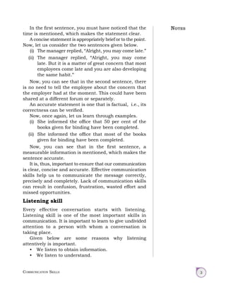 Communication Skills 3
In the first sentence, you must have noticed that the
time is mentioned, which makes the statement clear.
A concise statement is appropriately brief or to the point.
Now, let us consider the two sentences given below.
(i) The manager replied, “Alright, you may come late.”
(ii) The manager replied, “Alright, you may come
late. But it is a matter of great concern that most
employees come late and you are also developing
the same habit.”
Now, you can see that in the second sentence, there
is no need to tell the employee about the concern that
the employer had at the moment. This could have been
shared at a different forum or separately.
An accurate statement is one that is factual, i.e., its
correctness can be verified.
Now, once again, let us learn through examples.
(i) She informed the office that 50 per cent of the
books given for binding have been completed.
(ii) She informed the office that most of the books
given for binding have been completed.
Now, you can see that in the first sentence, a
measurable information is mentioned, which makes the
sentence accurate.
It is, thus, important to ensure that our communication
is clear, concise and accurate. Effective communication
skills help us to communicate the message correctly,
precisely and completely. Lack of communication skills
can result in confusion, frustration, wasted effort and
missed opportunities.
Listening skill
Every effective conversation starts with listening.
Listening skill is one of the most important skills in
communication. It is important to learn to give undivided
attention to a person with whom a conversation is
taking place.
Given below are some reasons why listening
attentively is important.
• We listen to obtain information.
• We listen to understand.
Notes
 
