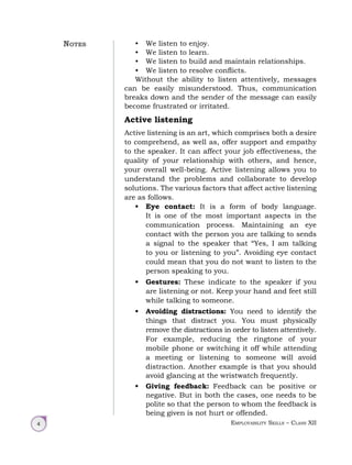 Employability Skills – Class XII
4
• We listen to enjoy.
• We listen to learn.
• We listen to build and maintain relationships.
• We listen to resolve conflicts.
Without the ability to listen attentively, messages
can be easily misunderstood. Thus, communication
breaks down and the sender of the message can easily
become frustrated or irritated.
Active listening
Active listening is an art, which comprises both a desire
to comprehend, as well as, offer support and empathy
to the speaker. It can affect your job effectiveness, the
quality of your relationship with others, and hence,
your overall well-being. Active listening allows you to
understand the problems and collaborate to develop
solutions. The various factors that affect active listening
are as follows.
• Eye contact: It is a form of body language.
It is one of the most important aspects in the
communication process. Maintaining an eye
contact with the person you are talking to sends
a signal to the speaker that “Yes, I am talking
to you or listening to you”. Avoiding eye contact
could mean that you do not want to listen to the
person speaking to you.
• Gestures: These indicate to the speaker if you
are listening or not. Keep your hand and feet still
while talking to someone.
• Avoiding distractions: You need to identify the
things that distract you. You must physically
remove the distractions in order to listen attentively.
For example, reducing the ringtone of your
mobile phone or switching it off while attending
a meeting or listening to someone will avoid
distraction. Another example is that you should
avoid glancing at the wristwatch frequently.
• Giving feedback: Feedback can be positive or
negative. But in both the cases, one needs to be
polite so that the person to whom the feedback is
being given is not hurt or offended.
Notes
 