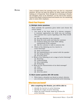 Employability Skills – Class XII
8
soon as Kapil enters the meeting room, he sits in a slouched
position. He has not kept his phone on silent mode and keeps
looking at it frequently. Even though he is listening to Sunita,
his thoughts seem to be elsewhere. At the end of the session,
Sunita feels Kapil is disinterested and hands over the marketing
plan to some other employee.
Check Your Progress
A. Multiple choice questions
Read carefully the questions given below and choose the
correct option.
1. You work at the front desk of a telecom company.
A customer approaches you while you are working.
The customer has a query regarding a bill. What would
you do?
(a) Not pay attention to the customer
(b) Keep the work aside and help the customer
(c) Continue doing your work while talking
inattentively to the customer
(d) Ask the customer to talk to someone else
2. Which of the following can be a barrier to
active listening?
(a) Noisy environment
(b) Not maintaining an eye contact with the speaker
(c) Not being attentive
(d) All of the above
3. Which of the following is not a stage of active listening?
(a) Receiving
(b) Understanding
(c) Non-responding
(d) Evaluating
4. What are the characteristics of an ideal message?
(a) Clear
(b) Concise
(c) Accurate
(d) All of the above
B. Short answer question (80–100 words)
1. Write down a situation you faced at school, wherein,
you overcame a barrier and practised active listening.
What have you learnt?
After completing this Session, you will be able to:
• identify the barriers to active listening.
• identify the stages of active listening.
• follow the steps towards removing barriers for
active listening.
Notes
 