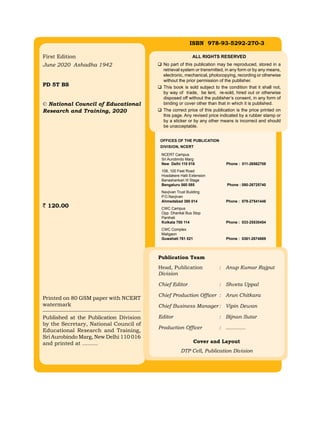 First Edition
June 2020 Ashadha 1942
PD 5T BS
© National Council of Educational
Research and Training, 2020
120.00
Printed on 80 GSM paper with NCERT
watermark
Published at the Publication Division
by the Secretary, National Council of
Educational Research and Training,
Sri Aurobindo Marg, New Delhi 110 016
and printed at .........
ISBN 978-93-5292-270-3
Publication Team
Head, Publication : Anup Kumar Rajput
Division
Chief Editor : Shveta Uppal
Chief Production Officer : Arun Chitkara
Chief Business Manager : Vipin Dewan
Editor : Bijnan Sutar
Production Officer : .............
Cover and Layout
DTP Cell, Publication Division
ALL RIGHTS RESERVED
 No part of this publication may be reproduced, stored in a
retrieval system or transmitted, in any form or by any means,
electronic, mechanical, photocopying, recording or otherwise
without the prior permission of the publisher.
 This book is sold subject to the condition that it shall not,
by way of trade, be lent, re-sold, hired out or otherwise
disposed off without the publisher’s consent, in any form of
binding or cover other than that in which it is published.
 The correct price of this publication is the price printed on
this page. Any revised price indicated by a rubber stamp or
by a sticker or by any other means is incorrect and should
be unacceptable.
OFFICES OF THE PUBLICATION
Division, NCERT
NCERT Campus
Sri Aurobindo Marg
New Delhi 110 016 Phone : 011-26562708
108, 100 Feet Road
Hosdakere Halli Extension
Banashankari III Stage
Bengaluru 560 085 Phone : 080-26725740
Navjivan Trust Building
P.O.Navjivan
Ahmedabad 380 014 Phone : 079-27541446
CWC Campus
Opp. Dhankal Bus Stop
Panihati
Kolkata 700 114 Phone : 033-25530454
CWC Complex
Maligaon
Guwahati 781 021 Phone : 0361-2674869
 