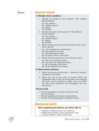 Employability Skills – Class XII
22
Check Your Progress
A. Multiple choice questions
1. Identify the subject in the sentence, “The children
played football”.
(a) The children
(b) children played
(c) played
(d) football
2. Identify the object in the sentence, “The children
played football.”
(a) The children
(b) children played
(c) played
(d) football
3. Which of these sentences has/have both indirect and
direct objects?
(a) I am working on a presentation.
(b) She bought a blue pen.
(c) The girls played cricket.
(d) He wrote a letter to his sister.
4. Which of these sentences is/are in passive voice?
(a) They are watching a movie.
(b) The clock was repaired by Raju.
(c) He is sleeping in the room.
(d) My pet dog bit the postman.
B. Short answer questions
1. Write one sentence of each type — statement, question,
exclamatory and order.
2. Which job role do you wish to pursue? Write two
paragraphs (about 100–150 words) about that industry
and your career preferences. Make sure you follow
all rules about sentences and paragraphs that you
have learnt.
Practice work
• Practise speaking in complete sentences with
your classmates.
• Practise speaking with proper punctuations.
• Practise writing paragraphs on different topics.
What have you learnt?
After completing this Session, you will be able to:
• identify the different parts of a sentence.
• differentiate between active and passive voice.
• compose different types of sentences.
Notes
 