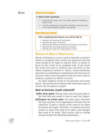 Employability Skills – Class XII
28
Check Your Progress
Session 2: Result Orientation
Result orientation is a term used to describe a person’s
ability to recognise what results are important and the
steps needed to be taken to achieve them. It means to
focus on the result of an assigned task. If you know
the result you want to achieve, you can focus on the
efforts required to achieve it. Hence, result orientation
describes an individual or organisation that focusses on
outcome rather than the process that has been used to
produce a product or deliver a service.
An ideal employee needs to be proactive and result
driven. The person must always take necessary steps to
achieve the set goals or targets.
How to become result oriented?
(i) Set clear goals: Setting clear and accurate goals is
the first step one needs to take to meet the targets.
(ii)Prepare an action plan: An action plan describes
the way a person or an organisation will meet the set
objectives. It gives a detail of the steps to be taken
to achieve the target. Therefore, it consists of several
actions or steps that need to be taken, and changes
that need to be made. Each action, step or change
should include the following information.
What have you learnt?
A. Short answer questions
1. Describe the ways you can make positive thinking a
habit in life.
2. List the importance of positive thinking. Describe how
it can help someone achieve one’s goals.
After completing this Session, you will be able to:
• explain the meaning of motivation.
• describe the type of motives.
• differentiate between intrinsic and extrinsic motivation.
• describe the meaning of positive attitude.
• identify the steps for being positive in life.
Notes
2020-21
 