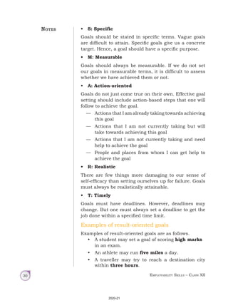 Employability Skills – Class XII
30
• S: Specific
Goals should be stated in specific terms. Vague goals
are difficult to attain. Specific goals give us a concrete
target. Hence, a goal should have a specific purpose.
• M: Measurable
Goals should always be measurable. If we do not set
our goals in measurable terms, it is difficult to assess
whether we have achieved them or not.
• A: Action-oriented
Goals do not just come true on their own. Effective goal
setting should include action-based steps that one will
follow to achieve the goal.
— Actions that I am already taking towards achieving
this goal
— Actions that I am not currently taking but will
take towards achieving this goal
— Actions that I am not currently taking and need
help to achieve the goal
— People and places from whom I can get help to
achieve the goal
• R: Realistic
There are few things more damaging to our sense of
self-efficacy than setting ourselves up for failure. Goals
must always be realistically attainable.
• T: Timely
Goals must have deadlines. However, deadlines may
change. But one must always set a deadline to get the
job done within a specified time limit.
Examples of result-oriented goals
Examples of result-oriented goals are as follows.
• A student may set a goal of scoring high marks
in an exam.
• An athlete may run five miles a day.
• A traveller may try to reach a destination city
within three hours.
Notes
2020-21
 
