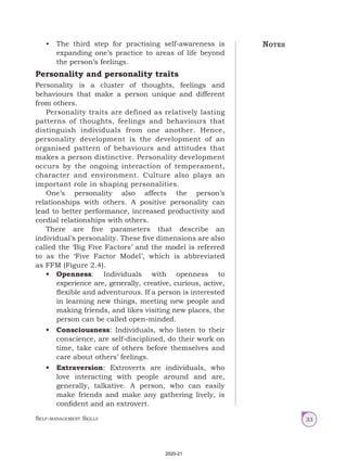 Self-management Skills 33
• The third step for practising self-awareness is
expanding one’s practice to areas of life beyond
the person’s feelings.
Personality and personality traits
Personality is a cluster of thoughts, feelings and
behaviours that make a person unique and different
from others.
Personality traits are defined as relatively lasting
patterns of thoughts, feelings and behaviours that
distinguish individuals from one another. Hence,
personality development is the development of an
organised pattern of behaviours and attitudes that
makes a person distinctive. Personality development
occurs by the ongoing interaction of temperament,
character and environment. Culture also plays an
important role in shaping personalities.
One’s personality also affects the person’s
relationships with others. A positive personality can
lead to better performance, increased productivity and
cordial relationships with others.
There are five parameters that describe an
individual’s personality. These five dimensions are also
called the ‘Big Five Factors’ and the model is referred
to as the ‘Five Factor Model’, which is abbreviated
as FFM (Figure 2.4).
• Openness: Individuals with openness to
experience are, generally, creative, curious, active,
flexible and adventurous. If a person is interested
in learning new things, meeting new people and
making friends, and likes visiting new places, the
person can be called open-minded.
• Consciousness: Individuals, who listen to their
conscience, are self-disciplined, do their work on
time, take care of others before themselves and
care about others’ feelings.
• Extraversion: Extroverts are individuals, who
love interacting with people around and are,
generally, talkative. A person, who can easily
make friends and make any gathering lively, is
confident and an extrovert.
Notes
2020-21
 