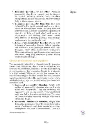 Self-management Skills 35
• Paranoid personality disorder: Paranoid
personality disorder is characterised by distrust
for others, including friends, family members
and partners. People with such a disorder mostly
hold grudges against others.
• Schizoid personality disorder: The term
‘schizoid’ refers to the natural tendency to direct
attention toward one’s inner life away from the
external world. A person with schizoid personality
disorder is detached and aloof, and prone to
introspection and fantasy. The person shows
little interest in forming personal relationships
and seems to be emotionally cold.
• Schizotypal personality disorder: People with
this type of personality disorder believe that they
can influence other people or events with their
thoughts. They often misinterpret behaviours.
This causes them to have inappropriate emotional
responses. They may consistently avoid having
intimate relationships.
Cluster B: Emotional and impulsive
This personality disorder is characterised by unstable
moods and behaviours, which lead to unhealthy and
unstable relationships, emotional instability and feeling
of worthlessness. For example, Sunny is a student
in a high school. Whenever he gets low marks, he is
depressed and fights with his friends. He, also, does not
try to learn from mistakes. His parents and teachers have
tried talking with him but he feels angry, worthless and
shouts at them.
• Antisocial personality disorder: People with
antisocial personality disorder disregard social
rules and obligations. They are irritating and
aggressive, and act impulsively. They tend to lack
guilt and fail to learn from experience. They may
lie, steal or abuse, and may also get addicted to
alcohol or drugs.
• Borderline personality disorder: People with
borderline personality disorder essentially lack a
sense of self-worth, and thus, experience feelings
of emptiness and fears of abandonment. There is a
Notes
2020-21
 