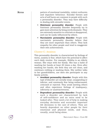 Employability Skills – Class XII
36
pattern of emotional instability, violent outbursts
and impulsive behaviour. Suicidal threats and
acts of self harm are common in people with such
a personality disorder. They may have difficulty
in dealing with stressful events.
• Histrionic personality disorder: People with
histrionic personality disorder frequently try to
gain more attention by being overly dramatic. They
are extremely sensitive to criticism or disapproval,
and can be easily influenced by others.
• Narcissistic personality disorder: People with
narcissistic personality disorder believe that
they are more important than others. They lack
empathy for other people and tend to exaggerate
their own achievements.
Cluster C: Anxious
This personality disorder is characterised by feelings of
worry, anxiety or fear, which have the potential to affect
one’s daily routine. For example, Shikha is an elderly
woman. She stays with her family. She has a habit of
washing her hands at least 20 times a day. Even after
washing her hands, she feels they are not clean, and
continues rubbing or washing them. She neither talks
to her grandchildren, nor does she participate in any
family activity.
• Avoidant personality disorder: People with this
type of disorder are socially inept, unappealing or
inferior, and constantly fear being embarrassed,
criticised or rejected. They avoid meeting others
and often experience feelings of inadequacy,
inferiority or unattractiveness.
• Dependent personality disorder: People with
such a disorder are characterised by lack
of self-confidence and an extra need to be
looked after. They need a lot of help in making
everyday decisions and surrender important
life decisions to the care of others. They are
heavily dependent on other people for their
emotional and physical needs, and thus,
usually, avoid being alone.
Notes
2020-21
 