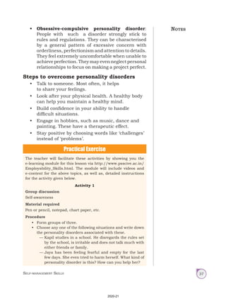 Self-management Skills 37
• Obsessive-compulsive personality disorder:
People with such a disorder strongly stick to
rules and regulations. They can be characterised
by a general pattern of excessive concern with
orderliness, perfectionism and attention to details.
They feel extremely uncomfortable when unable to
achieve perfection. They may even neglect personal
relationships to focus on making a project perfect.
Steps to overcome personality disorders
• Talk to someone. Most often, it helps
to share your feelings.
• Look after your physical health. A healthy body
can help you maintain a healthy mind.
• Build confidence in your ability to handle
difficult situations.
• Engage in hobbies, such as music, dance and
painting. These have a therapeutic effect.
• Stay positive by choosing words like ‘challenges’
instead of ‘problems’.
Practical Exercise
The teacher will facilitate these activities by showing you the
e-learning module for this lesson via http://www.psscive.ac.in/
Employability_Skills.html. The module will include videos and
e-content for the above topics, as well as, detailed instructions
for the activity given below.
Activity 1
Group discussion
Self-awareness
Material required
Pen or pencil, notepad, chart paper, etc.
Procedure
• Form groups of three.
• Choose any one of the following situations and write down
the personality disorders associated with these.
— Kapil studies in a school. He disregards the rules set
by the school, is irritable and does not talk much with
either friends or family.
— Jaya has been feeling fearful and empty for the last
few days. She even tried to harm herself. What kind of
personality disorder is this? How can you help her?
Notes
2020-21
 