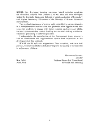 iv
NCERT, has developed learning outcomes based modular curricula
for vocational subjects from Classes IX to XII. This has been developed
under the Centrally Sponsored Scheme of Vocationalisation of Secondary
and Higher Secondary Education of the Ministry of Human Resource
Development.
This textbook takes care of generic skills embedded in various job roles
in a comprehensive manner and also provides more opportunities and
scope for students to engage with these common and necessary skills,
such as communication, critical thinking and decision making in different
situations pertaining to different job roles.
I acknowledge the contribution of the development team, reviewers
and all institutions and organisations, which have supported in the
development of this textbook.
NCERT would welcome suggestions from students, teachers and
parents, which would help us to further improve the quality of the material
in subsequent editions.
Hrushikesh Senapaty
Director
New Delhi				 National Council of Educational
June 2018					 Research and Training
 