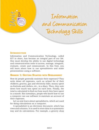 Unit
Unit Information
and Communication
Technology Skills
3
Introduction
Information and Communication Technology, called
ICT in short, has become an integral part of our life.
One must develop the ability to use digital technology
and communication tools to access, manage, integrate,
evaluate, create and communicate. In this Unit, you
will learn about how to use spreadsheets and make
presentations using a software.
Session 1: Getting Started with Spreadsheet
How do people generally maintain their expenses? They
write down all expenses, such as school fee of their
children; grocery, gas and electricity bills; money spent
on festivals and clothes, etc., in a diary. Then, they note
down how much was spent on each item. Finally, the
total is calculated to find out how much they have spent
in a month. But nowadays, people who know how to use
a computer can use software to maintain an account of
their expenses.
Let us now learn about spreadsheets, which are used
for doing calculations on a computer.
A spreadsheet is an electronic document, which has
rows and columns. It is used to store data in a systematic
way and do calculations. For example, a grocery shop
2020-21
 