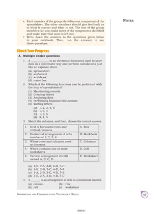 Information and Communication Technology Skills 43
• Each member of the group identifies one component of the
spreadsheet. The other members should give feedback as
to what is correct and what is not. The rest of the group
members can also make notes of the components identified
and make sure that none is left out.
• Write down the answers to the questions given below
in your notebook. Then, run the e-lesson to see
these questions.
A. Multiple choice questions
1. A _____________ is an electronic document used to store
data in a systematic way and perform calculations just
like an expense sheet.
(a) spreadsheet
(b) worksheet
(c) workbook
(d) name box
2. Which of the following functions can be performed with
the help of spreadsheets?
(1) Maintaining records
(2) Creating videos
(3) Analysing data
(4) Performing financial calculations
(5) Writing letters
(a) 1, 2, 3, 4, 5
(b) 1, 3, 4
(c) 1, 3, 5
(d) 3, 4, 5
3. Match the columns, and then, choose the correct answer.
1. Grid of horizontal rows and
vertical columns
A. Row
2. Horizontal arrangement of cells
numbered 1, 2, 3, 4
B. Workbook
3. Where rows and columns meet
or intersect
C. Columns
4. Which contains one or more
worksheets
D. Cell
5. Vertical arrangement of cells
named A, B, C, D
E. Worksheet
(a) 1-E, 2-A, 3-B, 4-D, 5-C
(b) 1-E, 2-B, 3-C, 4-D, 5-A
(c) 1-A, 2-B, 3-C, 4-D, 5-E
(d) 1-E, 2-A, 3-D, 4-B, 5-C
4. A _______ is an arrangement of cells in a horizontal manner.
(a) column (b) row		
(b) cell (c) worksheet
Check Your Progress
Notes
2020-21
 