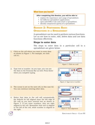 Employability Skills – Class XII
44
1. Click on the cell where you want to enter data
as shown in Figure 1. For example, we click
cell A1.
Figure 1: Click on a cell
2. Type text or number. As you type, you can see
the data in the Formula Bar as well. Press Enter
when you complete typing.
Figure 2: Type text or number
3. The cursor is set on the next cell, in this case A2.
You can continue entering other data.
Figure 3: Text alignment
4. Notice that data in the cell will automatically
(by default) be left aligned (near the left edge of
the cell) as you have entered text as shown in
Figure 3. If you enter numbers, they are right
aligned in the cell. Remember that text is aligned
to the left of the cell, while number is aligned to
the right.
What have you learnt?
After completing this Session, you will be able to
• explain the importance and usage of spreadsheet.
• list different spreadsheet applications.
• open LibreOffice Calc and create a spreadsheet.
• identify components (parts) of a spreadsheet.
Session 2: Performing Basic
Operations in a Spreadsheet
A spreadsheet can be used to perform various functions.
Let us see how to enter, edit, delete data and use data
functions effectively.
Steps to enter data
The steps to enter data in a particular cell in a
spreadsheet are given below.
2020-21
 
