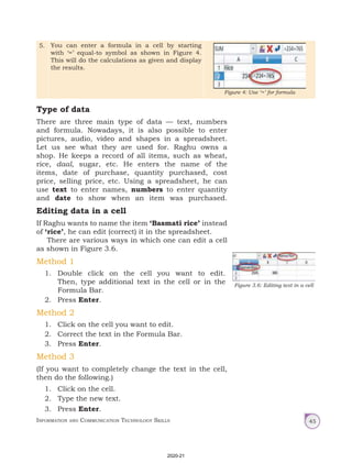 Information and Communication Technology Skills 45
5. You can enter a formula in a cell by starting
with ‘=’ equal-to symbol as shown in Figure 4.
This will do the calculations as given and display
the results.
Figure 4: Use ‘=’ for formula
Type of data
There are three main type of data — text, numbers
and formula. Nowadays, it is also possible to enter
pictures, audio, video and shapes in a spreadsheet.
Let us see what they are used for. Raghu owns a
shop. He keeps a record of all items, such as wheat,
rice, daal, sugar, etc. He enters the name of the
items, date of purchase, quantity purchased, cost
price, selling price, etc. Using a spreadsheet, he can
use text to enter names, numbers to enter quantity
and date to show when an item was purchased.
Editing data in a cell
If Raghu wants to name the item ‘Basmati rice’ instead
of ‘rice’, he can edit (correct) it in the spreadsheet.
There are various ways in which one can edit a cell
as shown in Figure 3.6.
Method 1
1. Double click on the cell you want to edit.
Then, type additional text in the cell or in the
Formula Bar.
2. Press Enter.
Method 2
1. Click on the cell you want to edit.
2. Correct the text in the Formula Bar.
3. Press Enter.
Method 3
(If you want to completely change the text in the cell,
then do the following.)
1. Click on the cell.
2. Type the new text.
3. Press Enter.
Figure 3.6: Editing text in a cell
2020-21
 