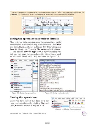 Information and Communication Technology Skills 47
To select two or more rows that are not next to each other, select one row and hold down the
Control key, and then, select the next row as shown in the figure given below.
Saving the spreadsheet in various formats
After entering data, you can save the spreadsheet in the
same way as a Notepad or any other word file. Click File,
and then, Save as shown in Figure 3.8. This will open a
Save As dialog box. Type the file name and click Save.
The default Save as type is ODF Spreadsheet (.ods)
but you can save the spreadsheet in other types, such
as Microsoft Excel 2003 (.xls) as shown in Figure 3.9.
Closing the spreadsheet
Once you have saved the data, you can
close the spreadsheet by clicking File, and
then, Close as shown in Figure 3.10.
Figure 3.8: Saving the spreadsheet Figure 3.9: Saving in other formats
Figure 3.10: Closing the spreadsheet
2020-21
 