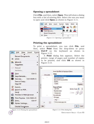 Employability Skills – Class XII
48
Opening a spreadsheet
Click File, and then, select Open. This will show a dialog
box with a list of existing files. Select the one you want
to open and click Open as shown in Figure 3.11.
Figure 3.11: Opening a spreadsheet
Printing the spreadsheet
To print a spreadsheet, you can click File, and
then, select Print from the drop-down or press
Ctrl+P on the keyboard as shown in
Figure 3.12.
A Print dialog box appears. Select the
printer, range of pages and number of copies
to be printed, and click OK as shown in
Figure 3.13.
Figure 3.12: Printing the spreadsheet Figure 3.13: Print dialog box
2020-21
 