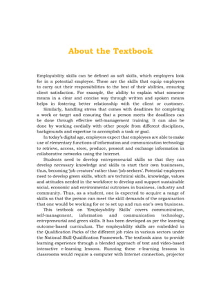 About the Textbook
Employability skills can be defined as soft skills, which employers look
for in a potential employee. These are the skills that equip employees
to carry out their responsibilities to the best of their abilities, ensuring
client satisfaction. For example, the ability to explain what someone
means in a clear and concise way through written and spoken means
helps in fostering better relationship with the client or customer.
Similarly, handling stress that comes with deadlines for completing
a work or target and ensuring that a person meets the deadlines can
be done through effective self-management training. It can also be
done by working cordially with other people from different disciplines,
backgrounds and expertise to accomplish a task or goal.
In today’s digital age, employers expect that employees are able to make
use of elementary functions of information and communication technology
to retrieve, access, store, produce, present and exchange information in
collaborative networks using the Internet.
Students need to develop entrepreneurial skills so that they can
develop necessary knowledge and skills to start their own businesses,
thus, becoming ‘job creators’ rather than ‘job seekers’. Potential employees
need to develop green skills, which are technical skills, knowledge, values
and attitudes needed in the workforce to develop and support sustainable
social, economic and environmental outcomes in business, industry and
community. Thus, as a student, one is expected to acquire a range of
skills so that the person can meet the skill demands of the organisation
that one would be working for or to set up and run one’s own business.
This textbook on ‘Employability Skills’ covers communication,
self-management, information and communication technology,
entrepreneurial and green skills. It has been developed as per the learning
outcome-based curriculum. The employability skills are embedded in
the Qualification Packs of the different job roles in various sectors under
the National Skill Qualification Framework. The textbook aims to provide
learning experience through a blended approach of text and video-based
interactive e-learning lessons. Running these e-learning lessons in
classrooms would require a computer with Internet connection, projector
 