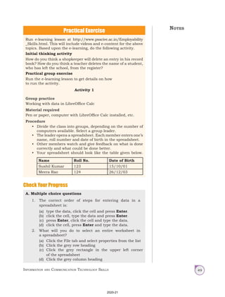 Information and Communication Technology Skills 49
Practical Exercise
Check Your Progress
A. Multiple choice questions
1. The correct order of steps for entering data in a
spreadsheet is:
(a) type the data, click the cell and press Enter.
(b) click the cell, type the data and press Enter.
(c) press Enter, click the cell and type the data.
(d) click the cell, press Enter and type the data.
2. What will you do to select an entire worksheet in
a spreadsheet?
(a) Click the File tab and select properties from the list
(b) Click the grey row heading
(c) Click the grey rectangle in the upper left corner
of the spreadsheet
(d) Click the grey column heading
Run e-learning lesson at http://www.psscive.ac.in/Employability
_Skills.html. This will include videos and e-content for the above
topics. Based upon the e-learning, do the following activity.
Initial thinking activity
How do you think a shopkeeper will delete an entry in his record
book? How do you think a teacher deletes the name of a student,
who has left the school, from the register?
Practical group exercise
Run the e-learning lesson to get details on how
to run the activity.
Activity 1
Group practice
Working with data in LibreOffice Calc
Material required
Pen or paper, computer with LibreOffice Calc installed, etc.
Procedure
• Divide the class into groups, depending on the number of
computers available. Select a group leader.
• The leader opens a spreadsheet. Each member enters one’s
name, roll number and date of birth in the spreadsheet.
• Other members watch and give feedback on what is done
correctly and what could be done better.
• Your spreadsheet should look like the table given below.
Name Roll No. Date of Birth
Sushil Kumar 123 15/10/01
Meera Rao 124 26/12/03
Notes
2020-21
 