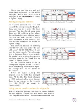 Information and Communication Technology Skills 51
When you type this in a cell and
press Enter, the result, i.e., 240 will be
displayed. Notice that the formula is
displayed in the Formula Bar as shown
in Figure 3.15(b).
Adding using cell address
Ms Sharma realised that she had
entered the wrong marks for English.
Now, she has to re-enter the total
formula. That is a lot of work since
there are 40 children in her class.
Spreadsheet gives you a better way to
calculate the total. Instead of using
direct numbers in the formula, you
can use cell addresses as shown in
Figure 3.16(a).
For example instead of entering
‘=73+89+78’, she can enter the cell
addresses ‘=B2+C2+D2’. This will also
give the same result. The advantage
here is that even if there is a change in
the marks, there is no need to type the
numbers again in the Total field as
shown in Figure 3.16(b).
All Ms Sharma needs to do is
change the English marks. The total
will automatically be calculated again.
No change has to be made to
the formula.
Notice in Figure 3.16(c), the
English score for Rohit has changed
from 73 to 66. The total changes
to 233 automatically, even though
there is no change in the formula
i.e., ‘=B2+C2+D2’ as shown in
Figure 3.16(c).
Figure 3.15(b): Formula displayed in Formula Bar
Figure 3.16(a): Formula using cell address
Figure 3.16(b): Total of three cells
Figure 3.16(c): Total remains the same
Using mouse to select values in a formula
Now, to write the formula, Ms Sharma has to find out
the cell address of each cell with marks and type it.
This requires some effort. Spreadsheet makes the task
2020-21
 