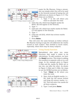 Employability Skills – Class XII
52
easier for Ms Sharma. Using a mouse,
she can simply select the cell to be used
in the formula instead of typing the cell
addresses as shown in Figure 3.17. The
steps are as follows.
1. Type ‘=’ in the cell where you
want to calculate the total.
Figure 3.17: Using a mouse to select a cell
Using Sum() function
Spreadsheet also gives you some
functions that make it easier to do
calculations. To add numbers, we have
the Sum() function. This helps in adding
the numbers in separate cells or in a cell
range. In the example given in Figure
3.18(a) and (b), marks for Rohit are in
one row, one after the other. As shown
in Figure 3.18(a) and 3.18(b), the steps
to use the SUM() function are as follows.
1. Type ‘=Sum(' in E2 where you
want the total.
2. Now, click on English marks, i.e.,
B2, hold the left mouse button
and drag till science marks, i.e.,
D2. This will select the marks for
all three subjects.
3. Type ‘)’ and press Enter.
Figure 3.18(a): Using SUM() function
Figure 3.18(b): Steps to use SUM() Function
2. Click the cell, which has English marks for
Rohit. B2 will appear in the formula.
3. Type ‘+’.
4. Click the cell, which has maths marks for Rohit.
C2 will appear in the formula.
5. Type ‘+’.
6. Click the cell (D2), which has science marks
for Rohit.
7. Press Enter.
This will enter the same formula as before without
Ms Sharma having to type the cell addresses for marks
scored in each subject. This method is much easier,
especially, when there may be many subjects.
2020-21
 