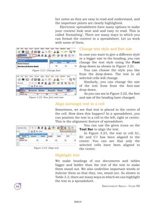 Employability Skills – Class XII
54
her notes as they are easy to read and understand, and
the important points are clearly highlighted.
Electronic spreadsheets have many options to make
your content look neat and and easy to read. This is
called ‘formatting’. There are many ways in which you
can format the content in a spreadsheet. Let us work
with some of them.
Change text style and font size
In case you want to give a different style
or a bigger size to the heading, you can
change the text style using the Font
drop-down as shown in Figure 3.21.
You can choose the style you like
from the drop-down. The text in all
selected cells will change.
Similarly, you can change the size
of the text from from the font-size
drop-down.
As you can see in Figure 3.22, the font
and size of the heading have changed.
Align (arrange) text in a cell
Sometimes, we see that text is placed in the centre of
the cell. How does this happen? In a spreadsheet, you
can position the text in a cell to the left, right or center.
This is the alignment feature of spreadsheet.
You can use the given icons on the
Tool Bar to align the text.
In Figure 3.23, the text in cell A1,
B1 and C1 has been aligned to the
centre. You can see that only the
selected cells have been aligned to
the center.
Highlight text
We make headings of our documents and tables
bigger and bolder than the rest of the text to make
them stand out. We also underline important words or
italicise them so that they, too, stand out. As shown in
Table 3.3, there are many ways in which we can highlight
the text in a spreadsheet.
Figure 3.21: Change font
Figure 3.22: New font and size
Figure 3.23: Align text
2020-21
 