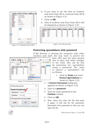 Employability Skills – Class XII
60
6. If you want to see the data of students
only from Class XII-A, uncheck Class XII-B
as shown in Figure 3.31.
7. Click on OK.
8. Data of students only from Class XII-A will
be dispalyed as shown in Figure 3.32.
Figure 3.31: Selecting Class XII-A
Figure 3.32: Filtered data
Protecting spreadsheet with password
If Ms Sharma is sharing the computer with other
teachers and staff, she may want to protect her
data. She may not want anyone
else to open and make changes
to her work. She can do this
by protecting her spreadsheet
using a password. The steps
to protect a spreadsheet are
as follows.
1. Click on Tools and select
Protect Spreadsheet as
shown in Figure 3.33.
Figure 3.33: Protecting spreadsheet
2. A Protect Document dialog box
appears as shown in Figure 3.34.
3. Type in a password.
4. Type the same password in the
Confirm textbox.
5. Click on OK.
6. Now, when you close the file and open
it again, it will ask for the password.
Remember this password so that you can
open the file.
Figure 3.34: Protect Document dialog box
2020-21
 