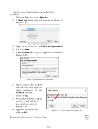 Information and Communication Technology Skills 61
Another way of protecting a spreadsheet is
as follows.
1. Click on File, and then, Save As.
2. A Save As dialog box will appear as shown in
Figure 3.35.
3. Type the file name and click Save with password.
4. Click on Save.
5. A Set Password dialog box appears as shown in
Figure 3.36.
Figure 3.35: Save As dialog box
Figure 3.36: Set password dialog box
6. Type a password in the first
textbox, and then, type the
same password in the
Confirm textbox.
7. Click on OK.
8. Now, when you try to open
the file, it will ask for a
password as shown in
Figure 3.37.
9. Type the password and
click on OK.
Figure 3.37: Enter password to open a file
2020-21
 