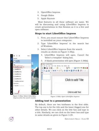 Employability Skills – Class XII
64
3. OpenOffice Impress
4. Google Slides
5. Apple Keynote
Most features in all these software are same. We
will be discussing and using LibreOffice Impress to
create presentations in this Session as it is a free and
open software.
Steps to start LibreOffice Impress
1. First, you must ensure that LibreOffice Impress
is installed on your computer.
2. Type ‘LibreOffice Impress’ in the search bar
of Windows.
3. Select LibreOffice Impress from the search
results as shown in Figure 3.38(a).
4. LibreOffice Impress will open. Cancel the
‘Select a template’ dialog box.
5. A blank presentation will open [Figure 3.38(b)].
Adding text to a presentation
By default, there are two textboxes in the first slide.
The top one is for the title and the lower (bigger) one for
other details. We can click on the title box and type in
a title. Similarly, we can click on the lower box and type
in some details as given in Figure 3.39.
Figure 3.38(b): Open LibreOffice Impress
Figure 3.38(a): Select LibreOffice
Impress from the search results
2020-21
 