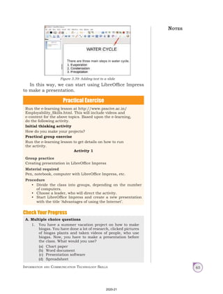 Information and Communication Technology Skills 65
Practical Exercise
Run the e-learning lesson at http://www.psscive.ac.in/
Employability_Skills.html. This will include videos and
e-content for the above topics. Based upon the e-learning,
do the following activity.
Initial thinking activity
How do you make your projects?
Practical group exercise
Run the e-learning lesson to get details on how to run
the activity.
Activity 1
Group practice
Creating presentation in LibreOffice Impress
Material required
Pen, notebook, computer with LibreOffice Impress, etc.
Procedure
• Divide the class into groups, depending on the number
of computers.
• Choose a leader, who will direct the activity.
• Start LibreOffice Impress and create a new presentation
with the title ‘Advantages of using the Internet’.
A. Multiple choice questions
1. You have a summer vacation project on how to make
biogas. You have done a lot of research, clicked pictures
of biogas plants and taken videos of people, who use
biogas. Now, you have to make a presentation before
the class. What would you use?
(a) Chart paper
(b) Word document
(c) Presentation software
(d) Spreadsheet
Notes
Check Your Progress
In this way, we can start using LibreOffice Impress
to make a presentation.
Figure 3.39: Adding text to a slide
There are three main steps in water cycle.
2020-21
 
