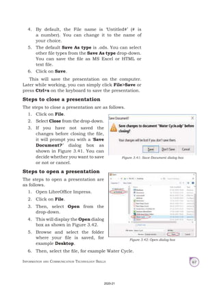 Information and Communication Technology Skills 67
4. By default, the File name is ‘Untitled#’ (# is
a number). You can change it to the name of
your choice.
5. The default Save As type is .ods. You can select
other file types from the Save As type drop-down.
You can save the file as MS Excel or HTML or
text file.
6. Click on Save.
This will save the presentation on the computer.
Later while working, you can simply click File>Save or
press Ctrl+s on the keyboard to save the presentation.
Steps to close a presentation
The steps to close a presentation are as follows.
1. Click on File.
2. Select Close from the drop-down.
3. If you have not saved the
changes before closing the file,
it will prompt you with a ‘Save
Document?’ dialog box as
shown in Figure 3.41. You can
decide whether you want to save
or not or cancel.
Steps to open a presentation
The steps to open a presentation are
as follows.
1. Open LibreOffice Impress.
2. Click on File.
3. Then, select Open from the
drop-down.
4. This will display the Open dialog
box as shown in Figure 3.42.
5. Browse and select the folder
where your file is saved, for
example Desktop.
6. Then, select the file, for example Water Cycle.
Figure 3.41: Save Document dialog box
Figure 3.42: Open dialog box
2020-21
 
