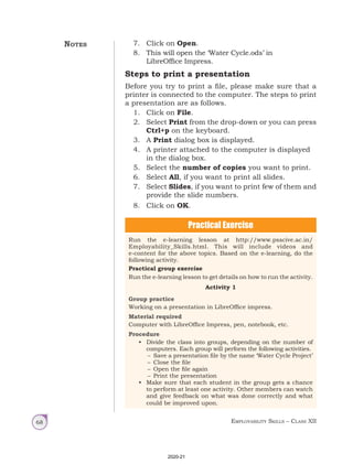 Employability Skills – Class XII
68
7. Click on Open.
8. This will open the ‘Water Cycle.ods’ in
LibreOffice Impress.
Steps to print a presentation
Before you try to print a file, please make sure that a
printer is connected to the computer. The steps to print
a presentation are as follows.
1. Click on File.
2. Select Print from the drop-down or you can press
Ctrl+p on the keyboard.
3. A Print dialog box is displayed.
4. A printer attached to the computer is displayed
in the dialog box.
5. Select the number of copies you want to print.
6. Select All, if you want to print all slides.
7. Select Slides, if you want to print few of them and
provide the slide numbers.
8. Click on OK.
Practical Exercise
Run the e-learning lesson at http://www.psscive.ac.in/
Employability_Skills.html. This will include videos and
e-content for the above topics. Based on the e-learning, do the
following activity.
Practical group exercise
Run the e-learning lesson to get details on how to run the activity.
Activity 1
Group practice
Working on a presentation in LibreOffice impress.
Material required
Computer with LibreOffice Impress, pen, notebook, etc.
Procedure
• Divide the class into groups, depending on the number of
computers. Each group will perform the following activities.
– Save a presentation file by the name ‘Water Cycle Project’
– Close the file
– Open the file again
– Print the presentation
• Make sure that each student in the group gets a chance
to perform at least one activity. Other members can watch
and give feedback on what was done correctly and what
could be improved upon.
Notes
2020-21
 