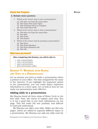 Information and Communication Technology Skills 69
Check Your Progress
A. Multiple choice questions
1. Which is the correct step to save a presentation?
(a) File>Save As>Type file name>Save
(b) File>Open>File name>Open
(c) File>Template>Save as Template
(d) File>Close>Save>OK
2. Which is the correct step to close a presentation?
(a) File>Save As>Type file name>Save
(b) File>Exit
(c) File>Close
(d) File>Export
3. Which is the correct step for printing a presentation?
(a) File>Print
(b) File>Print>Handout
(c) File>Print>Handout>OK
(d) File>OK
What have you learnt?
After completing this Session, you will be able to:
• save a presentation.
• close a presentation.
• open a presentation.
• print presentation slides.
Session 7: Working with Slides
and Text in a Presentation
Let us assume you have to make a presentation about
a product in your office. The time assigned for the same
is five minutes. If you highlight the important points
in the presentation, you can easily depict important
information in a short span. Let us look at how we can
make our presentation more effective.
Adding slide to a presentation
Ms Sharma listed all three steps of Water Cycle in the
first slide. Now, she wants to explain each step. But
it is not a good idea to put more information on one
page. This will make the text jumbled, and difficult
to read and understand.
Ms Sharma can add a new slide. Slides are like new
pages, which are added to separate different topics in
a presentation. Ms Sharma can add one slide each for
Notes
2020-21
 